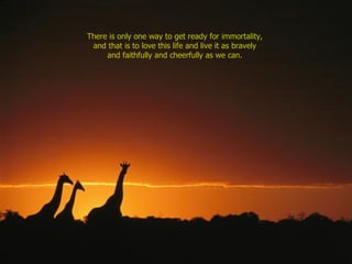 There is only one way to get ready for immortality,  and that is to love this life and live it as bravely  and faithfully and cheerfully as we can.  