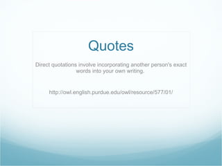 Quotes Direct quotations involve incorporating another person's exact words into your own writing.  http://owl.english.purdue.edu/owl/resource/577/01/ 