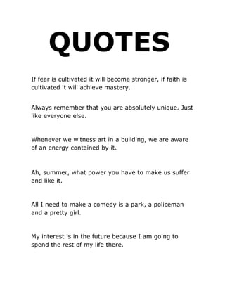 QUOTES
If fear is cultivated it will become stronger, if faith is
cultivated it will achieve mastery.


Always remember that you are absolutely unique. Just
like everyone else.



Whenever we witness art in a building, we are aware
of an energy contained by it.



Ah, summer, what power you have to make us suffer
and like it.



All I need to make a comedy is a park, a policeman
and a pretty girl.



My interest is in the future because I am going to
spend the rest of my life there.
 