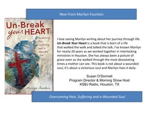 New From Marilyn Fountain




    I love seeing Marilyn writing about her journey through life.
    Un-Break Your Heart is a book that is born of a life
    that walked the walk and talked the talk. I’ve known Marilyn
    for nearly 20 years as we worked together in interlocking
    ministries in Houston. She has always been a picture of
    grace even as she walked through the most devastating
    times a mother can see. This book is not about a wounded
    soul, it’s about a victorious soul and Marilyn lives it daily.

                      Susan O’Donnell
            Program Director & Morning Show Host
                  KSBJ Radio, Houston, TX


Overcoming Pain, Suffering and a Wounded Soul
 