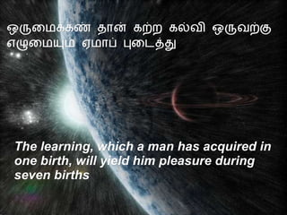 ஒருமைக்கண் தான் கற்ற கல்வி ஒருவற்கு எழுமையும் ஏமாப் புடைத்து The learning, which a man has acquired in  one birth, will yield him pleasure during  seven births 
