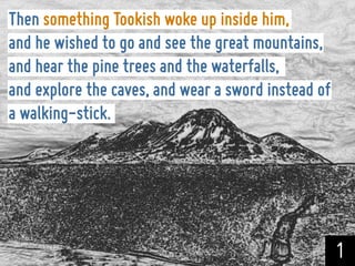 Then something Tookish woke up inside him,
and he wished to go and see the great mountains,
and hear the pine trees and the waterfalls,
and explore the caves, and wear a sword instead of
a walking-stick.




                                                     1
 