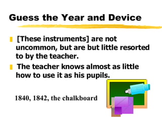 Guess the Year and Device [These instruments] are not uncommon, but are but little resorted to by the teacher.  The teacher knows almost as little how to use it as his pupils. 1840, 1842, the chalkboard 