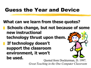 Guess the Year and Device What can we learn from these quotes? Schools change, but not because of some new instructional  technology thrust upon them. If technology doesn’t  support the classroom  environment, it won’t  be used. Quoted from Dockterman, D. 1997.  Great Teaching in the One Computer Classroom 