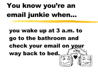 You know you’re an email junkie when... you wake up at 3 a.m. to go to the bathroom and check your email on your way back to bed. 