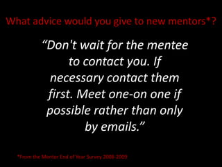 What advice would you give to new mentors*? “Don&apos;t wait for the mentee to contact you. If necessary contact them first. Meet one-on one if possible rather than only by emails.” *From the Mentor End of Year Survey 2008-2009 
