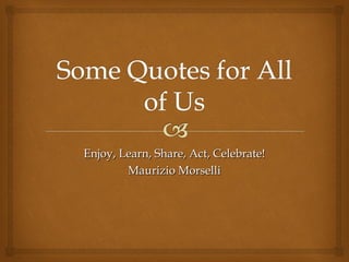 Enjoy, Learn, Share, Act, Celebrate!
        Maurizio Morselli
 