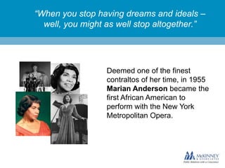“When you stop having dreams and ideals –
well, you might as well stop altogether.”

Deemed one of the finest
contraltos of her time, in 1955
Marian Anderson became the
first African American to
perform with the New York
Metropolitan Opera.

 
