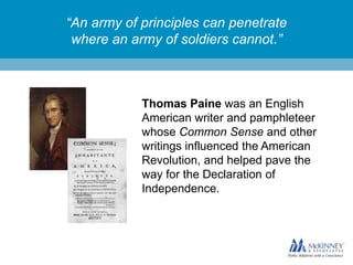 “An army of principles can penetrate
where an army of soldiers cannot.”

Thomas Paine was an English
American writer and pamphleteer
whose Common Sense and other
writings influenced the American
Revolution, and helped pave the
way for the Declaration of
Independence.

 