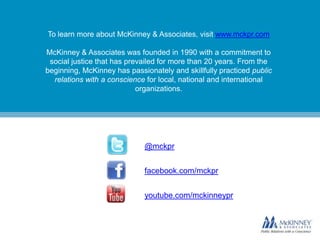 To learn more about McKinney & Associates, visit www.mckpr.com
McKinney & Associates was founded in 1990 with a commitment to
social justice that has prevailed for more than 20 years. From the
beginning, McKinney has passionately and skillfully practiced public
relations with a conscience for local, national and international
organizations.

@mckpr
facebook.com/mckpr

youtube.com/mckinneypr

 