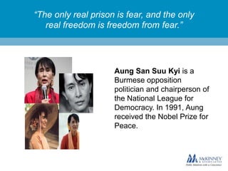 “The only real prison is fear, and the only
real freedom is freedom from fear.”

Aung San Suu Kyi is a
Burmese opposition
politician and chairperson of
the National League for
Democracy. In 1991, Aung
received the Nobel Prize for
Peace.

 