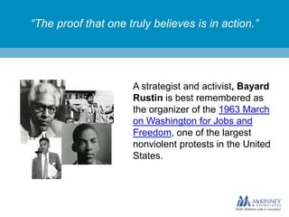 “The proof that one truly believes is in action.”

A strategist and activist, Bayard
Rustin is best remembered as
the organizer of the 1963 March
on Washington for Jobs and
Freedom, one of the largest
nonviolent protests in the United
States.

 