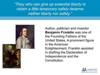 “They who can give up essential liberty to
obtain a little temporary safety deserve
neither liberty nor safety.”

Author, politician and inventor
Benjamin Franklin was one of
the Founding Fathers of the
United States. A prominent figure
in the American
Enlightenment, Franklin assisted
in drafting the Declaration of
Independence and the
Constitution.

 