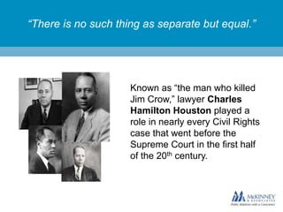 “There is no such thing as separate but equal.”

Known as “the man who killed
Jim Crow,” lawyer Charles
Hamilton Houston played a
role in nearly every Civil Rights
case that went before the
Supreme Court in the first half
of the 20th century.

 