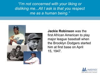 “I’m not concerned with your liking or
disliking me...All I ask is that you respect
me as a human being.”

Jackie Robinson was the
first African American to play
major league baseball when
the Brooklyn Dodgers started
him at first base on April
15, 1947.

 