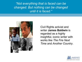 “Not everything that is faced can be
changed. But nothing can be changed
until it is faced.”

Civil Rights activist and
writer James Baldwin is
regarded as a highly
insightful, iconic writer with
works like The Fire Next
Time and Another Country.

 