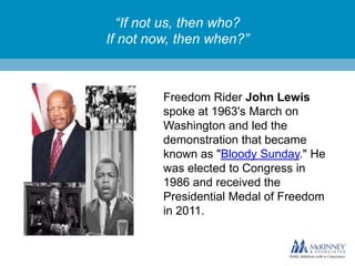“If not us, then who?
If not now, then when?”

Freedom Rider John Lewis
spoke at 1963's March on
Washington and led the
demonstration that became
known as "Bloody Sunday." He
was elected to Congress in
1986 and received the
Presidential Medal of Freedom
in 2011.

 