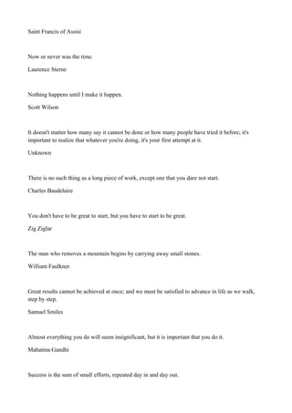 Saint Francis of Assisi

Now or never was the time.
Laurence Sterne

Nothing happens until I make it happen.
Scott Wilson

It doesn't matter how many say it cannot be done or how many people have tried it before; it's
important to realize that whatever you're doing, it's your first attempt at it.
Unknown

There is no such thing as a long piece of work, except one that you dare not start.
Charles Baudelaire

You don't have to be great to start, but you have to start to be great.
Zig Ziglar

The man who removes a mountain begins by carrying away small stones.
William Faulkner

Great results cannot be achieved at once; and we must be satisfied to advance in life as we walk,
step by step.
Samuel Smiles

Almost everything you do will seem insignificant, but it is important that you do it.
Mahatma Gandhi

Success is the sum of small efforts, repeated day in and day out.

 