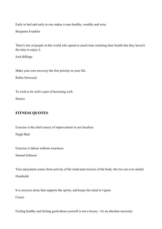 Early to bed and early to rise makes a man healthy, wealthy and wise.
Benjamin Franklin

There's lots of people in this world who spend so much time watching their health that they haven't
the time to enjoy it.
Josh Billings

Make your own recovery the first priority in your life.
Robin Norwood

To wish to be well is part of becoming well.
Seneca

FITNESS QUOTES

Exercise is the chief source of improvement in our faculties.
Hugh Blair

Exercise is labour without weariness.
Samuel Johnson

True enjoyment comes from activity of the mind and exercise of the body; the two are ever united.
Humboldt

It is exercise alone that supports the spirits, and keeps the mind in vigour.
Cicero

Feeling healthy and feeling good about yourself is not a luxury - it's an absolute necessity.

 