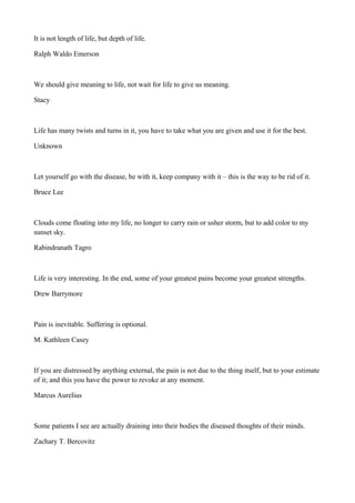 It is not length of life, but depth of life.
Ralph Waldo Emerson

We should give meaning to life, not wait for life to give us meaning.
Stacy

Life has many twists and turns in it, you have to take what you are given and use it for the best.
Unknown

Let yourself go with the disease, be with it, keep company with it – this is the way to be rid of it.
Bruce Lee

Clouds come floating into my life, no longer to carry rain or usher storm, but to add color to my
sunset sky.
Rabindranath Tagro

Life is very interesting. In the end, some of your greatest pains become your greatest strengths.
Drew Barrymore

Pain is inevitable. Suffering is optional.
M. Kathleen Casey

If you are distressed by anything external, the pain is not due to the thing itself, but to your estimate
of it; and this you have the power to revoke at any moment.
Marcus Aurelius

Some patients I see are actually draining into their bodies the diseased thoughts of their minds.
Zachary T. Bercovitz

 
