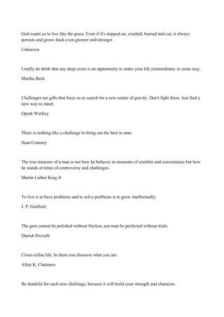 God wants us to live like the grass. Even if it's stepped on, crushed, burned and cut; it always
persists and grows back even greener and stronger.
Unknown

I really do think that any deep crisis is an opportunity to make your life extraordinary in some way.
Martha Beck

Challenges are gifts that force us to search for a new center of gravity. Don't fight them. Just find a
new way to stand.
Oprah Winfrey

There is nothing like a challenge to bring out the best in man.
Sean Connery

The true measure of a man is not how he behaves in moments of comfort and convenience but how
he stands at times of controversy and challenges.
Martin Luther King Jr

To live is to have problems and to solve problems is to grow intellectually.
J. P. Guilford

The gem cannot be polished without friction, nor man be perfected without trials.
Danish Proverb

Crises refine life. In them you discover what you are.
Allen K. Chalmers

Be thankful for each new challenge, because it will build your strength and character.

 