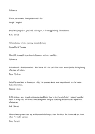 Unknown

Where you stumble, there your treasure lies.
Joseph Campbell

Everything negative... pressure, challenges, is all an opportunity for me to rise.
Kobe Bryant

All misfortune is but a stepping stone to fortune.
Henry David Thoreau

The difficulties of life are intended to make us better, not bitter.
Unknown

When there's a disappointment, I don't know if it's the end of the story. It may just be the beginning
of a great adventure.
Pema Chodron

Only if you've been in the deepest valley can you ever know how magnificent it is to be on the
highest mountain.
Richard Nixon

Difficult times have helped me to understand better than before, how infinitely rich and beautiful
life is in every way, and that so many things that one goes worrying about are of no importance
whatsoever.
Isak Dinesen

I have always grown from my problems and challenges, from the things that don't work out, that's
when I've really learned.
Carol Burnett

 
