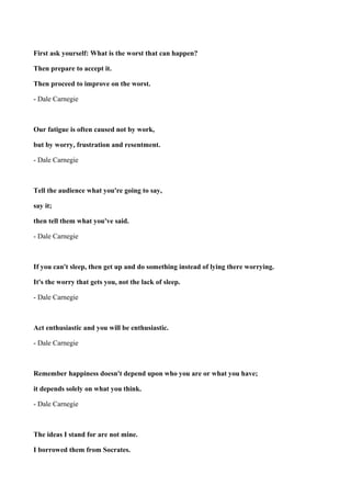 First ask yourself: What is the worst that can happen?
Then prepare to accept it.
Then proceed to improve on the worst.
- Dale Carnegie

Our fatigue is often caused not by work,
but by worry, frustration and resentment.
- Dale Carnegie

Tell the audience what you're going to say,
say it;
then tell them what you've said.
- Dale Carnegie

If you can't sleep, then get up and do something instead of lying there worrying.
It's the worry that gets you, not the lack of sleep.
- Dale Carnegie

Act enthusiastic and you will be enthusiastic.
- Dale Carnegie

Remember happiness doesn't depend upon who you are or what you have;
it depends solely on what you think.
- Dale Carnegie

The ideas I stand for are not mine.
I borrowed them from Socrates.

 