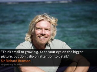 “Think small to grow big. Keep your eye on the bigger
picture, but don't slip on attention to detail.”
Sir Richard Branson...