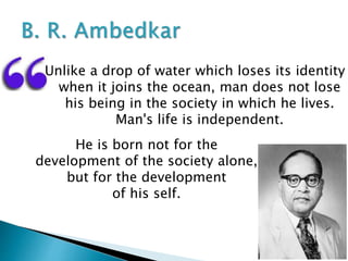 Unlike a drop of water which loses its identity
when it joins the ocean, man does not lose
his being in the society in which he lives.
Man's life is independent.
He is born not for the
development of the society alone,
but for the development
of his self.
 