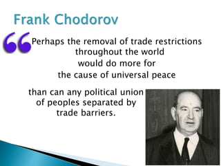 Perhaps the removal of trade restrictions
throughout the world
would do more for
the cause of universal peace
than can any political union
of peoples separated by
trade barriers.
 