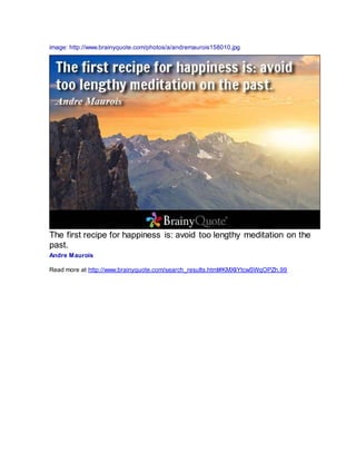 image: http://www.brainyquote.com/photos/a/andremaurois158010.jpg
The first recipe for happiness is: avoid too lengthy meditation on the
past.
Andre Maurois
Read more at http://www.brainyquote.com/search_results.html#KMXIiYtcwSWqOPZh.99
 