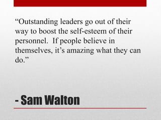 - Sam Walton
“Outstanding leaders go out of their
way to boost the self-esteem of their
personnel. If people believe in
th...