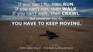If you can't fly, then RUN.
If you can't run, then WALK.
If you can't walk, then CRAWL.
But whatever you do,
YOU HAVE TO KEEP MOVING.
Martin Luther King, Jr. C Civil Rights Activist and Pastor
 