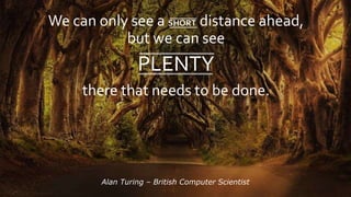 We can only see a SHORT distance ahead,
but we can see
PLENTY
there that needs to be done.
Alan Turing C British Computer Scientist
 