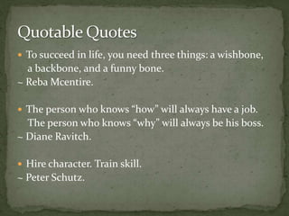  To succeed in life, you need three things: a wishbone,
a backbone, and a funny bone.
~ Reba Mcentire.
 The person who knows “how” will always have a job.
The person who knows “why” will always be his boss.
~ Diane Ravitch.
 Hire character. Train skill.
~ Peter Schutz.
 