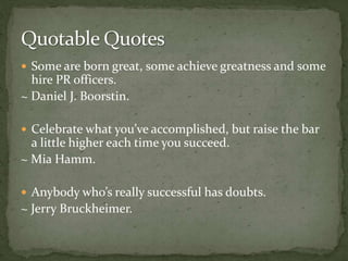  Some are born great, some achieve greatness and some
hire PR officers.
~ Daniel J. Boorstin.
 Celebrate what you’ve accomplished, but raise the bar
a little higher each time you succeed.
~ Mia Hamm.
 Anybody who’s really successful has doubts.
~ Jerry Bruckheimer.
 