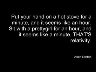 Put your hand on a hot stove for a minute, and it seems like an hour. Sit with a prettygirl for an hour, and it seems like a minute. THAT'S relativity. - Albert Einstein 