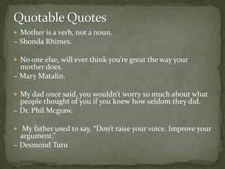  Mother is a verb, not a noun.
~ Shonda Rhimes.
 No one else, will ever think you’re great the way your
mother does.
~ Mary Matalin.
 My dad once said, you wouldn’t worry so much about what
people thought of you if you knew how seldom they did.
~ Dr. Phil Mcgraw.
 My father used to say, “Don’t raise your voice. Improve your
argument.”
~ Desmond Tutu
 