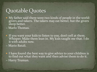  My father said there were two kinds of people in the world:
givers and takers. The takers may eat better, but the givers
sleep better.
~ Marlo Thomas.
 If you want your kids to listen to you, don’t yell at them.
Whisper. Make them lean in. My kids taught me that. I do
it with adults now.
~ Mario Batali.
 I have found the best way to give advice to your children is
to find out what they want and then advise them to do it.
~ Harry Truman.
 