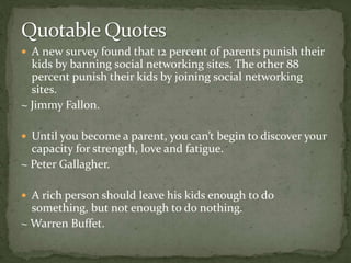  A new survey found that 12 percent of parents punish their
kids by banning social networking sites. The other 88
percent punish their kids by joining social networking
sites.
~ Jimmy Fallon.
 Until you become a parent, you can’t begin to discover your
capacity for strength, love and fatigue.
~ Peter Gallagher.
 A rich person should leave his kids enough to do
something, but not enough to do nothing.
~ Warren Buffet.
 