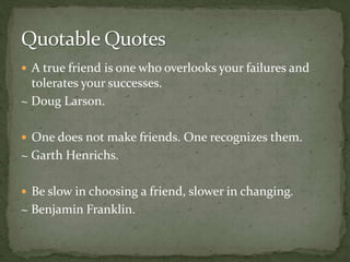  A true friend is one who overlooks your failures and
tolerates your successes.
~ Doug Larson.
 One does not make friends. One recognizes them.
~ Garth Henrichs.
 Be slow in choosing a friend, slower in changing.
~ Benjamin Franklin.
 