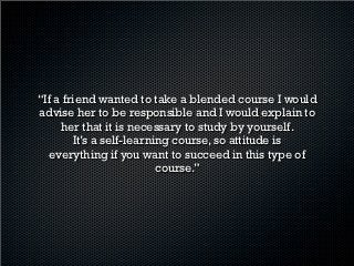 “Well, the best advice I can give at this moment is that
 if you want to take this course you need to be more
responsible than in a face-to-face course. You have to
     do your own study sessions, because there is
       not enough time to practice on Saturday.”
 