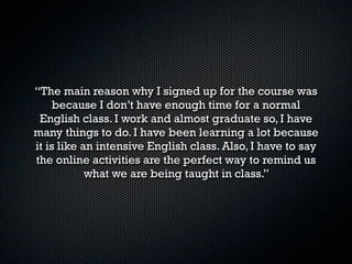 “A mí se me hizo algo mejor, ya que así puedo
aprovechar mi horario escolar al 100%, ya qe con este
 curso es algo diferente que estar tomando un curso
regular de inglés, siento que es algo práctico y mejor
            para mi rendimiento escolar”
 