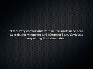 “The main reason why I signed up for the course was
     because I don’t have enough time for a normal
 English class. I work and almost graduate so, I have
many things to do. I have been learning a lot because
it is like an intensive English class. Also, I have to say
the online activities are the perfect way to remind us
            what we are being taught in class.”
 