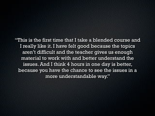 “Este curso me ayudó mucho ya que trabajo y entre
           semana no tengo tiempo para
 tomar el inglés por que se me atraviesa con otras
materias. Me gustó por que es muy dinámico, y no es
                   tan aburrido.

    Es la primera vez que lo tomé y la verdad lo
             recomiendo ampliamente.

Yo no creo que este curso tenga algo de difícil solo es
          cuestión que le agarres el rollo.”
 