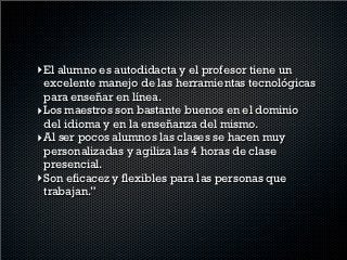 “Mi experiencia con los cursos blended ha sido muy
    agradable, útil y práctica. Anteriormente había
   tomado los cursos presenciales y en lo personal
   nunca me gustaron. Al principio tuve mis dudas
acerca del curso en línea pero hasta el momento con
los dos niveles que he cursado me atrevo a decir que
 han superado mis expectativas. En lo particular los
   cursos son útiles y se aprende mucho por varias
                        razones:
 