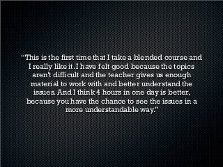 ‣ El alumno es autodidacta y el profesor tiene un
  excelente manejo de las herramientas tecnológicas
  para enseñar en línea.
‣ Los maestros son bastante buenos en el dominio
  del idioma y en la enseñanza del mismo.
‣ Al ser pocos alumnos las clases se hacen muy
  personalizadas y agiliza las 4 horas de clase
  presencial.
‣ Son eficacez y flexibles para las personas que
  trabajan.”
 