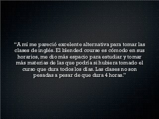 “This is the first time that I take a blended course and
  I really like it. I have felt good because the topics
    aren’t difficult and the teacher gives us enough
   material to work with and better understand the
    issues. And I think 4 hours in one day is better,
 because you have the chance to see the issues in a
               more understandable way.”
 