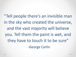 “Tell people there's an invisible man
in the sky who created the universe,
and the vast majority will believe
you. Tell them the paint is wet, and
they have to touch it to be sure”
-George Carlin
 