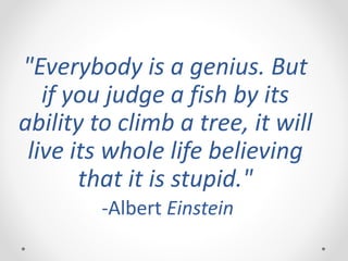"Everybody is a genius. But
if you judge a fish by its
ability to climb a tree, it will
live its whole life believing
that it is stupid."
-Albert Einstein
 